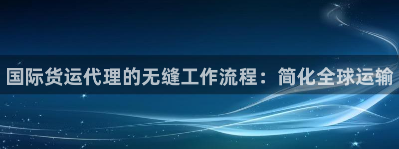 尊龙凯时始人生就是博：国际货运代理的无缝工作流程：简化全