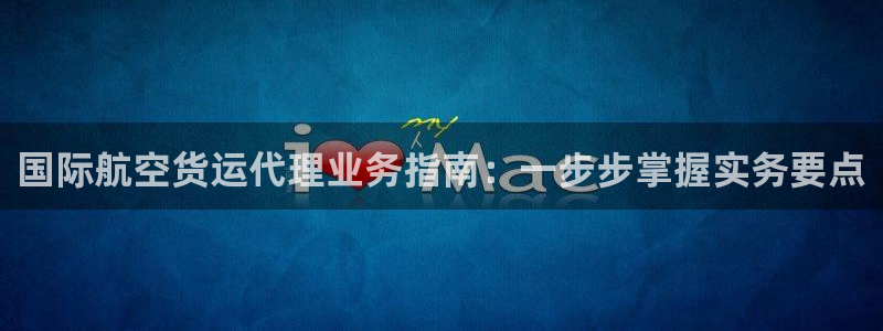 尊龙网页：国际航空货运代理业务指南：一步步掌握实务要点